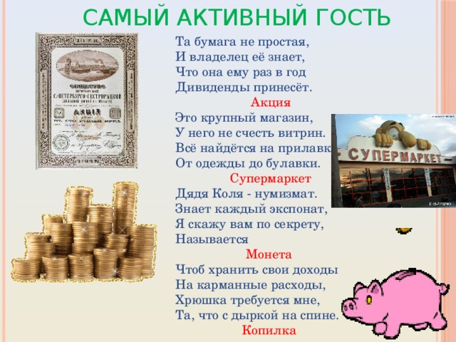 Самый активный гость Та бумага не простая, И владелец её знает, Что она ему раз в год Дивиденды принесёт.    Акция Это крупный магазин, У него не счесть витрин. Всё найдётся на прилавке - От одежды до булавки.     Супермаркет Дядя Коля - нумизмат. Знает каждый экспонат, Я скажу вам по секрету, Называется Монета Чтоб хранить свои доходы На карманные расходы, Хрюшка требуется мне, Та, что с дыркой на спине.  Копилка 