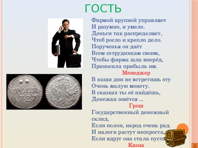 Самый активный гость Фирмой крупной управляет И разумно, и умело. Деньги так распределяет, Чтоб росло и крепло дело. Порученья он даёт Всем сотрудникам своим, Чтобы фирма шла вперёд, Приносила прибыль им.    Менеджер В наши дни не встретишь эту Очень малую монету. В сказках ты её найдёшь, Денежка зовётся ...          Грош Государственный денежный склад, Если полон, народ очень рад. И налоги растут неспроста, Если вдруг она стала пуста.  Казна 