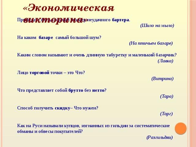 «Экономическая викторина» Приведите фольклорный пример неудачного бартера .  (Шило на мыло)  На каком базаре самый большой шум?    (На птичьем базаре) Каким словом называют и очень длинную табуретку и маленький базарчик?   (Лавка)  Лицо торговой точки – это Что?  (Витрина)  Что представляет собой брутто без нетто ?   (Тара)  Способ получить скидку – Что нужен?  (Торг)  Как на Руси называли купцов, изгнанных из гильдии за систематические обманы и обвесы покупателей?  (Разгильдяи)  Что стоит дёшево, а ценится очень дорого?  (Вежливость)  О каком любимом детьми продукте экономисты говорят: «это умение продат ь одну картофелину по цене килограмма»?   (Чипсы) 
