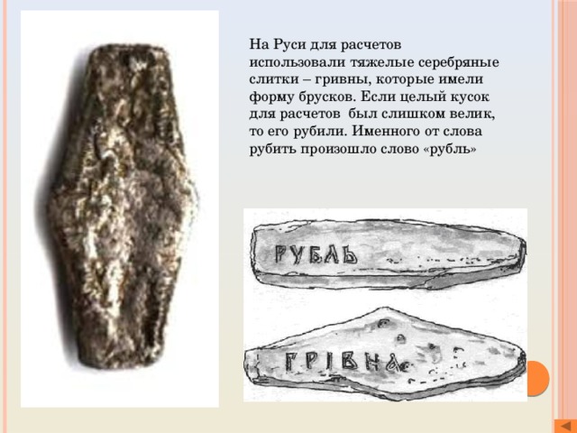 На Руси для расчетов использовали тяжелые серебряные слитки – гривны, которые имели форму брусков. Если целый кусок для расчетов был слишком велик, то его рубили. Именного от слова рубить произошло слово «рубль» 