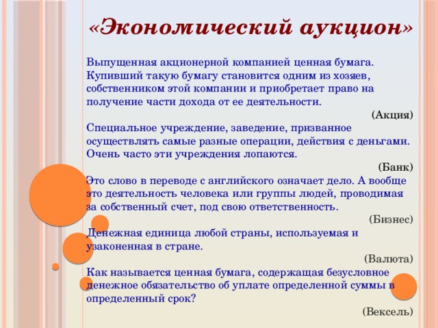 «Экономический аукцион» Выпущенная акционерной компанией ценная бумага. Купивший такую бумагу становится одним из хозяев, собственником этой компании и приобретает право на получение части дохода от ее деятельности. (Акция) Специальное учреждение, заведение, призванное осуществлять самые разные операции, действия с деньгами. Очень часто эти учреждения лопаются. (Банк) Это слово в переводе с английского означает дело. А вообще это деятельность человека или группы людей, проводимая за собственный счет, под свою ответственность. (Бизнес) Денежная единица любой страны, используемая и узаконенная в стране. (Валюта) Как называется ценная бумага, содержащая безусловное денежное обязательство об уплате определенной суммы в определенный срок? (Вексель) 