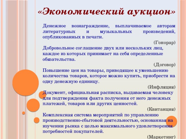 «Экономический аукцион» Денежное вознаграждение, выплачиваемое авторам литературных и музыкальных произведений, опубликованных в печати. (Гонорар) Добровольное соглашение двух или нескольких лиц, каждое из которых принимает на себя определенные обязательства. (Договор) Повышение цен на товары, приводящее к уменьшению количества товаров, которое можно купить, приобрести на одну денежную единицу. (Инфляция) Документ, официальная расписка, выдаваемая человеку для подтверждения факта получения от него денежных платежей, товаров или других ценностей. (Квитанция) Комплексная система мероприятий по управлению производственно-сбытовой деятельностью, основанная на изучении рынка с целью максимального удовлетворения потребностей покупателей. (Маркетинг) 