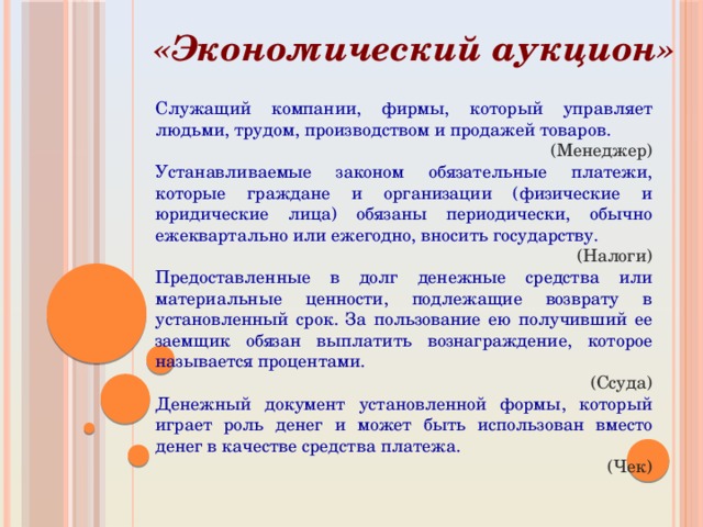 «Экономический аукцион» Служащий компании, фирмы, который управляет людьми, трудом, производством и продажей товаров. (Менеджер) Устанавливаемые законом обязательные платежи, которые граждане и организации (физические и юридические лица) обязаны периодически, обычно ежеквартально или ежегодно, вносить государству. (Налоги) Предоставленные в долг денежные средства или материальные ценности, подлежащие возврату в установленный срок. За пользование ею получивший ее заемщик обязан выплатить вознаграждение, которое называется процентами. (Ссуда) Денежный документ установленной формы, который играет роль денег и может быть использован вместо денег в качестве средства платежа. (Чек) 