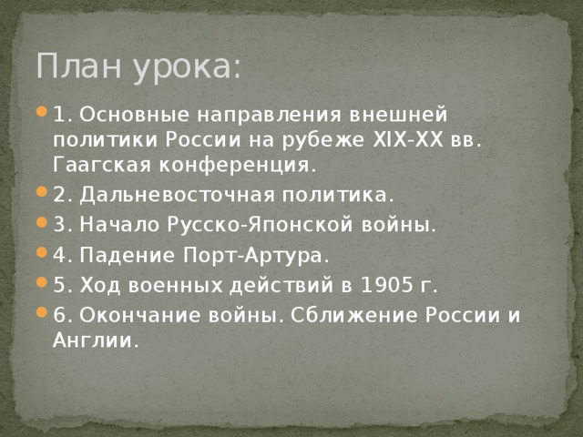 План урока: 1. Основные направления внешней политики России на рубеже XIX-XX вв. Гаагская конференция. 2. Дальневосточная политика. 3. Начало Русско-Японской войны. 4. Падение Порт-Артура. 5. Ход военных действий в 1905 г. 6. Окончание войны. Сближение России и Англии. 