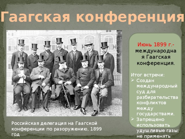 Гаагская конференция  Июнь 1899 г.- международная Гаагская конференция. Итог встречи: Создан международный суд для разбирательства конфликтов между государствами. Запрещено использовать удушливые газы; не применять снаряды. Российская делегация на Гаагской конференции по разоружению, 1899 год 