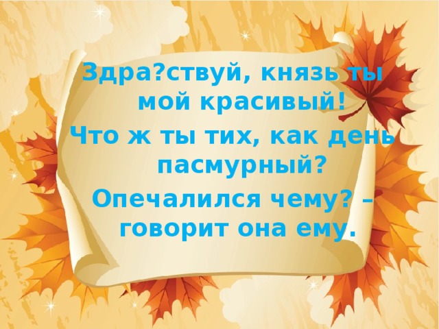 Здра?ствуй, князь ты мой красивый! Что ж ты тих, как день пасмурный? Опечалился чему? – говорит она ему.   