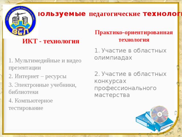 Используемые педагогические технологии Практико-ориентированная технология ИКТ - технология 1. Участие в областных олимпиадах 2. Участие в областных конкурсах профессионального мастерства 1. Мультимедийные и видео презентации 2. Интернет – ресурсы 3. Электронные учебники, библиотеки 4. Компьютерное тестирование 