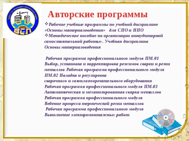 Авторские программы Рабочие учебные программы по учебной дисциплине «Основы материаловедения» для СПО и НПО Методическое пособие по организации внеаудиторной самостоятельной работы».  Учебная дисциплина Основы материаловедения   Рабочая программа профессионального модуля ПМ.01 Выбор, установка и корректировка режимов сварки и резки металлов  Рабочая программа профессионального модуля ПМ.02 Наладка и регулировка сварочного и газоплазморезательного оборудования Рабочая программа профессионального модуля ПМ.03 Автоматическая и механизированная сварка металлов Рабочая программа профессионального модуля Ведение процесса термической резки металлов  Рабочая программа профессионального модуля Выполнение электромонтажных работ      