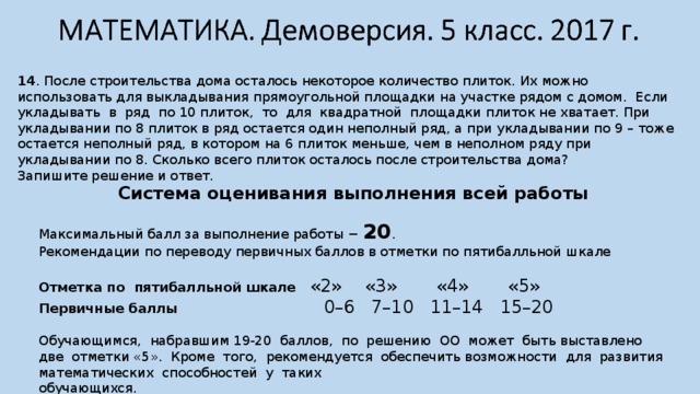 14 . После строительства дома осталось некоторое количество плиток. Их можно использовать для выкладывания прямоугольной площадки на участке рядом с домом. Если укладывать в ряд по 10 плиток, то для квадратной площадки плиток не хватает. При укладывании по 8 плиток в ряд остается один неполный ряд, а при укладывании по 9 – тоже остается неполный ряд, в котором на 6 плиток меньше, чем в неполном ряду при укладывании по 8. Сколько всего плиток осталось после строительства дома? Запишите решение и ответ. Система оценивания выполнения всей работы  Максимальный балл за выполнение работы − 20 . Рекомендации по переводу первичных баллов в отметки по пятибалльной шкале Отметка по пятибалльной шкале «2» «3» «4» «5» Первичные баллы 0–6 7–10 11–14 15–20 Обучающимся, набравшим 19-20 баллов, по решению ОО может быть выставлено две отметки «5». Кроме того, рекомендуется обеспечить возможности для развития математических способностей у таких обучающихся. 