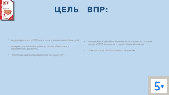 ЦЕЛЬ ВПР: поддержка реализации ФГОС начального и основного общего образования; информирование участников образовательных отношений о состоянии освоения ПООП начального и основного общего образования; своевременная диагностика уровня достижения обучающимися образовательных результатов; готовность школьников к продолжению образования. обеспечение единства образовательного пространства РФ; 