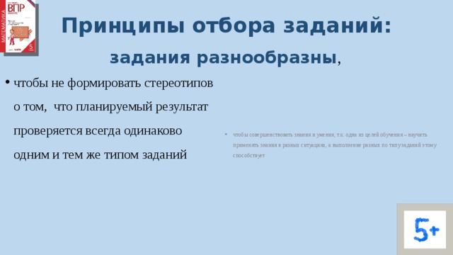 Принципы отбора заданий: задания разнообразны ,  чтобы совершенствовать знания и умения, т.к. одна из целей обучения – научить применять знания в разных ситуациях, а выполнение разных по типу заданий этому способствует чтобы не формировать стереотипов о том, что планируемый результат проверяется всегда одинаково одним и тем же типом заданий 