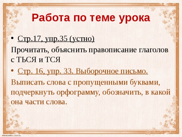 Работа по теме урока Стр.17, упр.35 (устно) Прочитать, объяснить правописание глаголов с ТЬСЯ и ТСЯ Стр. 16, упр. 33. Выборочное письмо. Выписать слова с пропущенными буквами, подчеркнуть орфограмму, обозначить, в какой она части слова. 