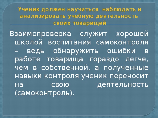 Ученик должен научиться наблюдать и анализировать учебную деятельность  своих товарищей Взаимопроверка служит хорошей школой воспитания самоконтроля – ведь обнаружить ошибки в работе товарища гораздо легче, чем в собственной, а полученные навыки контроля ученик переносит на свою деятельность (самоконтроль). 