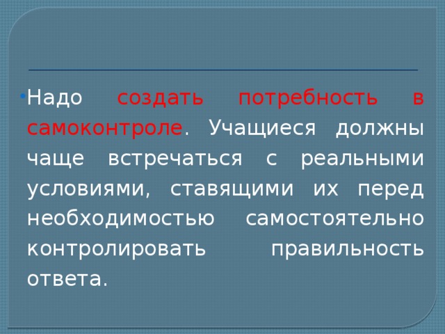Надо создать потребность в самоконтроле . Учащиеся должны чаще встречаться с реальными условиями, ставящими их перед необходимостью самостоятельно контролировать правильность ответа. 