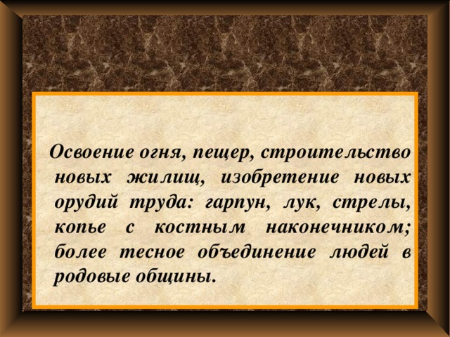   Освоение огня, пещер, строительство новых жилищ, изобретение новых орудий труда: гарпун, лук, стрелы, копье с костным наконечником; более тесное объединение людей в родовые общины. 