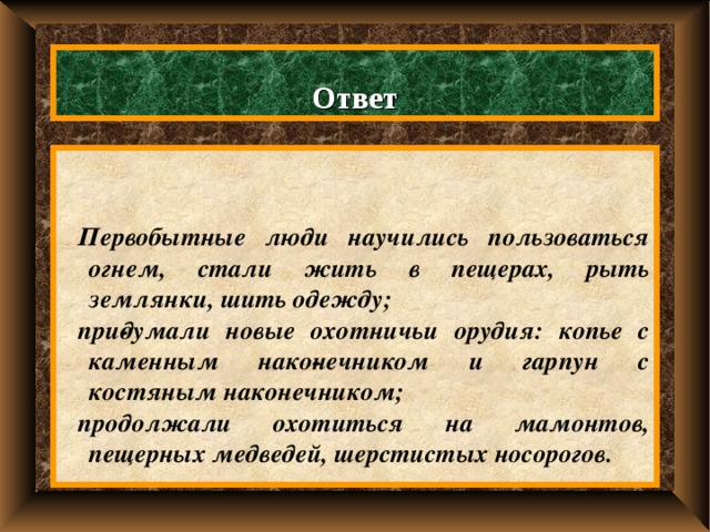 Ответ   Первобытные люди научились пользоваться огнем, стали жить в пещерах, рыть землянки, шить одежду; при­думали новые охотничьи орудия: копье с каменным нако­нечником и гарпун с костяным наконечником; продолжали охотиться на мамонтов, пещерных медведей, шерстистых носорогов. 