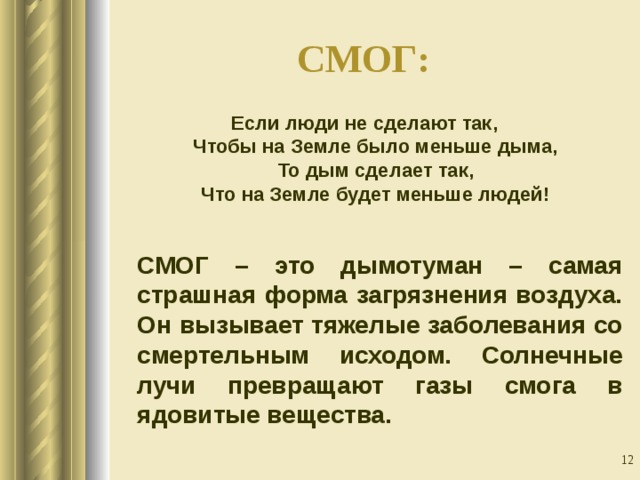СМОГ:    Если люди не сделают так,  Чтобы на Земле было меньше дыма,  То дым сделает так,  Что на Земле будет меньше людей!  СМОГ – это дымотуман – самая страшная форма загрязнения воздуха. Он вызывает тяжелые заболевания со смертельным исходом. Солнечные лучи превращают газы смога в ядовитые вещества.