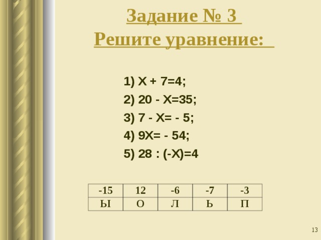 Задание № 3  Решите уравнение:       1) Х + 7=4; 2) 20 - Х=35; 3) 7 - Х= - 5; 4) 9Х= - 54; 5) 28 : (-Х)=4 -15 Ы 12 -6 О -7 Л -3 Ь П