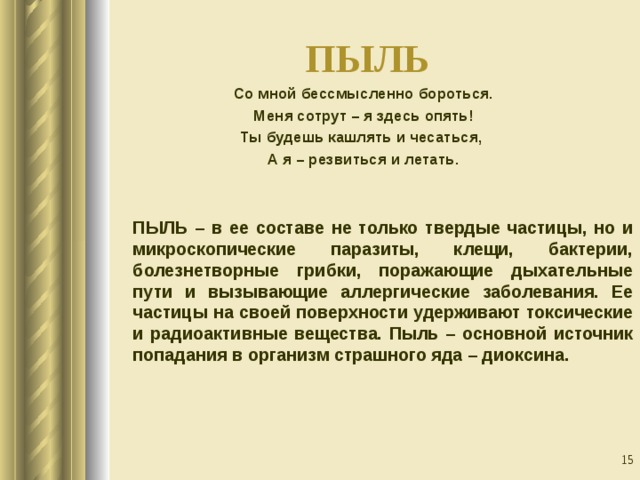 ПЫЛЬ Со мной бессмысленно бороться. Меня сотрут – я здесь опять! Ты будешь кашлять и чесаться, А я – резвиться и летать.  ПЫЛЬ – в ее составе не только твердые частицы, но и микроскопические паразиты, клещи, бактерии, болезнетворные грибки, поражающие дыхательные пути и вызывающие аллергические заболевания. Ее частицы на своей поверхности удерживают токсические и радиоактивные вещества. Пыль – основной источник попадания в организм страшного яда – диоксина.