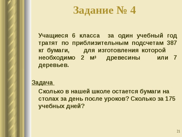 Задание № 4    Учащиеся 6 класса за один учебный год тратят по приблизительным подсчетам 387 кг бумаги, для изготовления которой необходимо 2 м 3 древесины или 7 деревьев.   Задача  Сколько в нашей школе остается бумаги на столах за день после уроков? Сколько за 175 учебных дней?