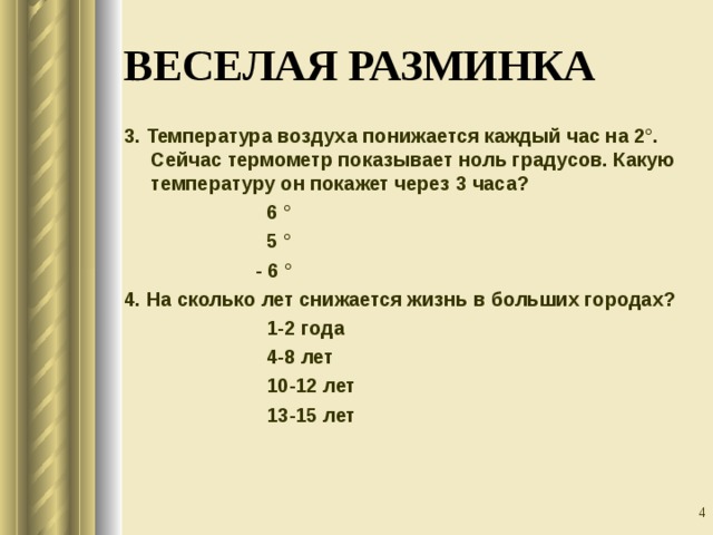ВЕСЕЛАЯ РАЗМИНКА 3. Температура воздуха понижается каждый час на 2°. Сейчас термометр показывает ноль градусов. Какую температуру он покажет через 3 часа?    6 °    5 °    - 6 ° 4. На сколько лет снижается жизнь в больших городах?    1-2 года    4-8 лет    10-12 лет    13-15 лет