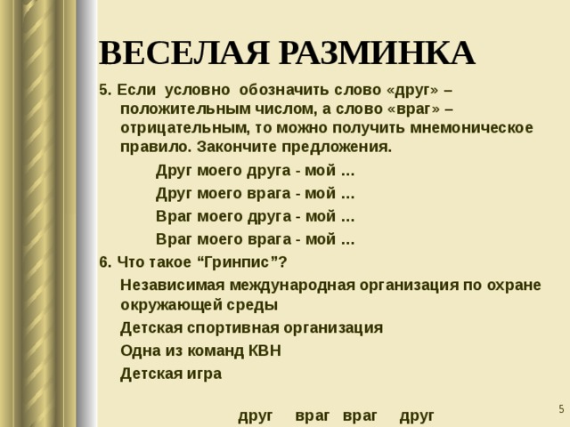ВЕСЕЛАЯ РАЗМИНКА 5. Если условно обозначить слово «друг» – положительным числом, а слово «враг» – отрицательным, то можно получить мнемоническое правило. Закончите предложения.   Друг моего друга - мой …   Друг моего врага - мой …   Враг моего друга - мой …   Враг моего врага - мой … 6. Что такое “Гринпис”?  Независимая международная организация по охране окружающей среды  Детская спортивная организация  Одна из команд КВН  Детская игра  враг друг враг друг