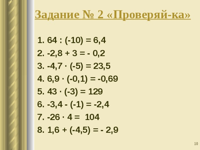 Задание № 2 «Проверяй-ка»    1. 64 : (-10) = 6,4  2. -2,8 + 3 = - 0,2  3. -4,7 · (-5) = 23,5  4. 6,9 · (-0,1) = -0,69  5. 43 · (-3) = 129  6. -3,4 - (-1) = -2,4  7. -26 · 4 = 104  8. 1,6 + (-4,5) = - 2,9