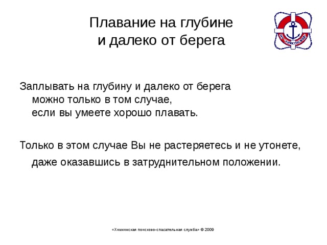 Плавание на глубине  и далеко от берега   Заплывать на глубину и далеко от берега  можно только в том случае,  если вы умеете хорошо плавать. Только в этом случае Вы не растеряетесь и не утонете, даже оказавшись в затруднительном положении. «Химкинская поисково-спасательная служба» © 2009 