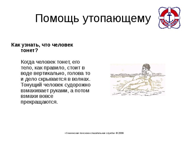  Как узнать, что человек тонет?   Когда человек тонет, его тело, как правило, стоит в воде вертикально, голова то и дело скрывается в волнах. Тонущий человек судорожно взмахивает руками, а потом взмахи вовсе прекращаются.    «Химкинская поисково-спасательная служба» © 2009 