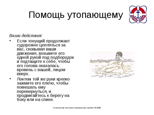  Ваши действия:  Если тонущий продолжает судорожно цепляться за вас, сковывая ваши движения, возьмите его одной рукой под подбородок и подтащите к себе, чтобы его голова оказалась вровень с вашей, лицом вверх. Локтем той же руки крепко зажмите его плечо, чтобы помешать ему перевернуться, и продвигайтесь к берегу на боку или на спине. «Химкинская поисково-спасательная служба» © 2009 