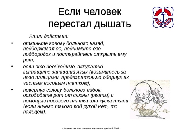 Если человек  перестал дышать   Ваши действия: откиньте голову больного назад, поддерживая ее, поднимите его подбородок и постарайтесь открыть ему рот; если это необходимо, аккуратно вытащите запавший язык (возьмитесь за него пальцами, предварительно обернув их чистым носовым платком); повернув голову больного набок, освободите рот от слюны (рвоты) с помощью носового платка или куска ткани (если ничего такого под рукой нет, то пальцем). «Химкинская поисково-спасательная служба» © 2009 