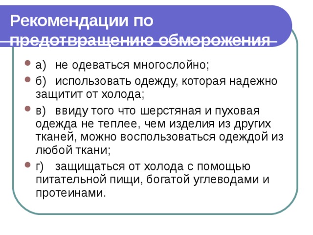 Рекомендации по предотвращению обморожения  а)  не одеваться многослойно; б)  использовать одежду, которая надежно защитит от холода; в)  ввиду того что шерстяная и пуховая одежда не теплее, чем изделия из других тканей, можно воспользоваться одеждой из лю­бой ткани; г)  защищаться от холода с помощью питательной пищи, бо­гатой углеводами и протеинами. 