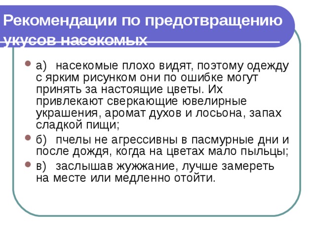 Рекомендации по предотвращению  укусов насекомых  а)  насекомые плохо видят, поэтому одежду с ярким рисунком они по ошибке могут принять за настоящие цветы. Их привлекают сверкающие ювелирные украшения, аромат духов и лосьона, запах  сладкой пищи; б)  пчелы не агрессивны в пасмурные дни и после дождя, ко­гда на цветах мало пыльцы; в)  заслышав жужжание, лучше замереть на месте или мед­ленно отойти. 