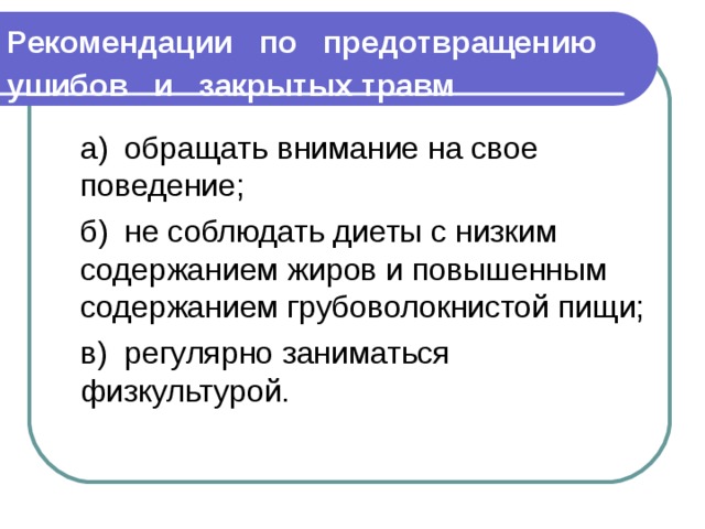 Рекомендации по предотвращению ушибов и закрытых травм   а)  обращать внимание на свое поведение;  б)  не соблюдать диеты с низким содержанием жиров и по­вышенным содержанием грубоволокнистой пищи;  в)  регулярно заниматься физкультурой. 