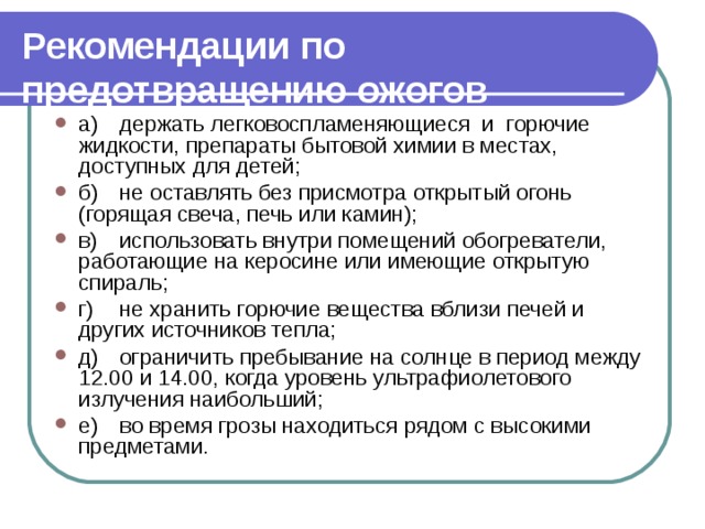 Рекомендации по предотвращению ожогов  а)  держать легковоспламеняющиеся и горючие жидкости, препараты бытовой химии в местах, доступных для детей; б)  не оставлять без присмотра открытый огонь (горящая све­ча, печь или камин); в)  использовать внутри помещений обогреватели, работаю­щие на керосине или имеющие открытую спираль; г)  не хранить горючие вещества вблизи печей и других ис­точников тепла; д)  ограничить пребывание на солнце в период между 12.00 и 14.00, когда уровень ультрафиолетового излучения наибольший; е)  во время грозы находиться рядом с высокими предметами. 