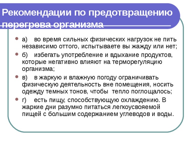 Рекомендации по предотвращению перегрева организма  а)  во время сильных физических нагрузок не пить независимо оттого, испытываете вы жажду или нет; б)  избегать употребление и вдыхание продуктов, которые не­гативно влияют на терморегуляцию организма; в)  в жаркую и влажную погоду ограничивать физическую деятельность вне помещения, носить одежду темных тонов, чтобы тепло поглощалось; г)  есть пищу, способствующую охлаждению. В жаркие дни разумно питаться легкоусвояемой пищей с большим содержанием углеводов и воды. 