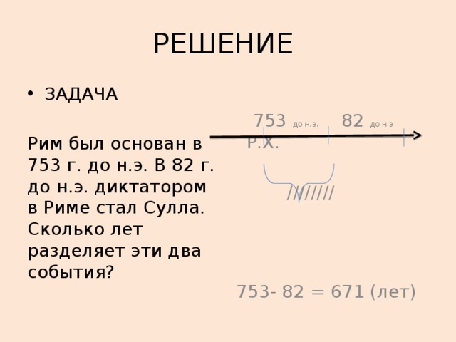 РЕШЕНИЕ ЗАДАЧА  753 до н.э. 82 до н.э Р.Х. Рим был основан в 753 г. до н.э. В 82 г. до н.э. диктатором в Риме стал Сулла. Сколько лет разделяет эти два события?  //////// 753- 82 = 671 (лет) 