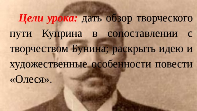 Цели урока:  дать обзор творческого пути Куприна в сопоставлении с творчеством Бунина; раскрыть идею и художественные особенности повести «Олеся». 