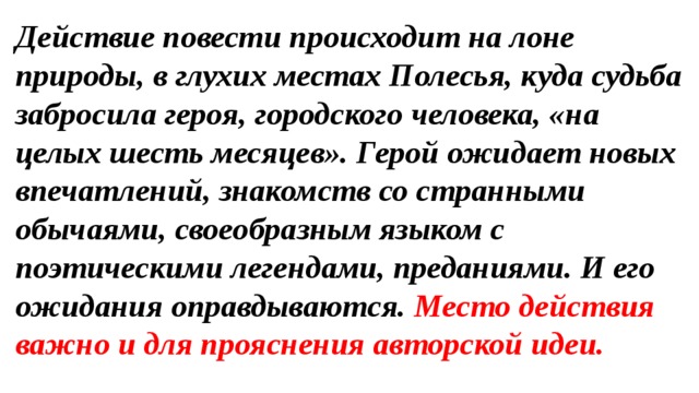 Действие повести происходит на лоне природы, в глухих местах Полесья, куда судьба забросила героя, городского человека, «на целых шесть месяцев». Герой ожидает новых впечатлений, знакомств со странными обычаями, своеобразным языком с поэтическими легендами, преданиями. И его ожидания оправдываются. Место действия важно и для прояснения авторской идеи. 