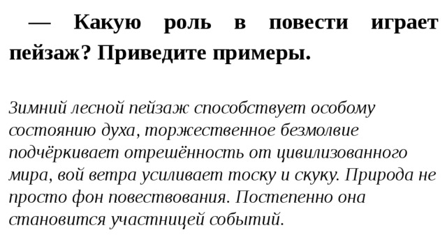 — Какую роль в повести играет пейзаж? Приведите примеры. Зимний лесной пейзаж способствует особому состоянию духа, торжественное безмолвие подчёркивает отрешённость от цивилизованного мира, вой ветра усиливает тоску и скуку. Природа не просто фон повествования. Постепенно она становится участницей событий. 