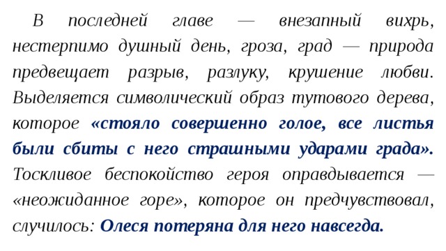 В последней главе — внезапный вихрь, нестерпимо душный день, гроза, град — природа предвещает разрыв, разлуку, крушение любви. Выделяется символический образ тутового дерева, которое «стояло совершенно голое, все листья были сбиты с него страшными ударами града». Тоскливое беспокойство героя оправдывается — «неожиданное горе», которое он предчувствовал, случилось: Олеся потеряна для него навсегда. 