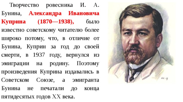 Творчество ровесника И. А. Бунина, Александра Ивановича Куприна (1870—1938), было известно советскому читателю более широко потому, что, в отличие от Бунина, Куприн за год до своей смерти, в 1937 году, вернулся из эмиграции на родину. Поэтому произведения Куприна издавались в Советском Союзе, а эмигранта Бунина не печатали до конца пятидесятых годов ХХ века. 