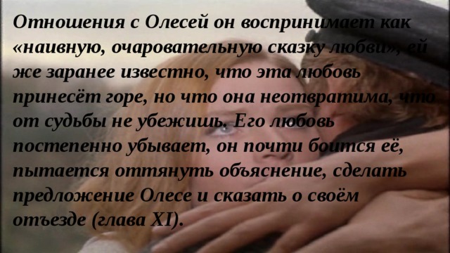 Отношения с Олесей он воспринимает как «наивную, очаровательную сказку любви», ей же заранее известно, что эта любовь принесёт горе, но что она неотвратима, что от судьбы не убежишь. Его любовь постепенно убывает, он почти боится её, пытается оттянуть объяснение, сделать предложение Олесе и сказать о своём отъезде (глава ХI). 