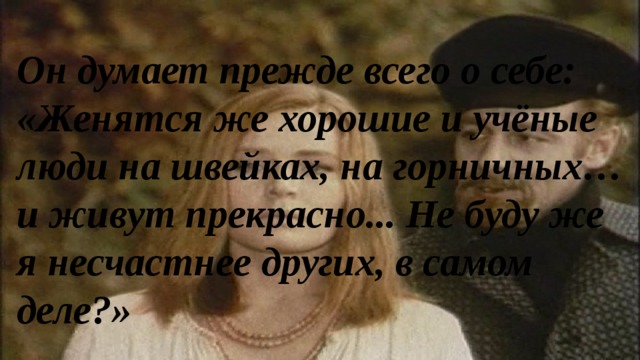 Он думает прежде всего о себе: «Женятся же хорошие и учёные люди на швейках, на горничных… и живут прекрасно... Не буду же я несчастнее других, в самом деле?» 