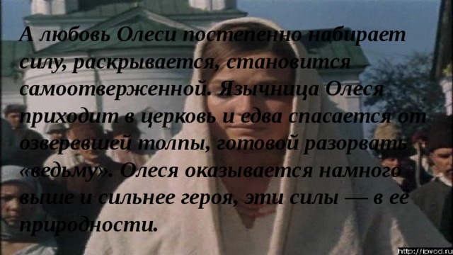 А любовь Олеси постепенно набирает силу, раскрывается, становится самоотверженной. Язычница Олеся приходит в церковь и едва спасается от озверевшей толпы, готовой разорвать «ведьму». Олеся оказывается намного выше и сильнее героя, эти силы — в её природности. 