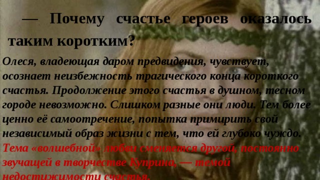 — Почему счастье героев оказалось таким коротким? Олеся, владеющая даром предвидения, чувствует, осознает неизбежность трагического конца короткого счастья. Продолжение этого счастья в душном, тесном городе невозможно. Слишком разные они люди. Тем более ценно её самоотречение, попытка примирить свой независимый образ жизни с тем, что ей глубоко чуждо. Тема «волшебной» любви сменяется другой, постоянно звучащей в творчестве Куприна, — темой недостижимости счастья. 