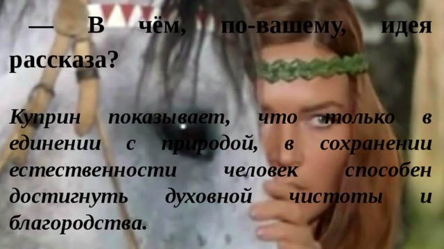 — В чём, по-вашему, идея рассказа? Куприн показывает, что только в единении с природой, в сохранении естественности человек способен достигнуть духовной чистоты и благородства. 