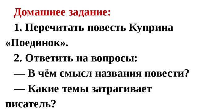 Домашнее задание: 1. Перечитать повесть Куприна «Поединок». 2. Ответить на вопросы: — В чём смысл названия повести? — Какие темы затрагивает писатель? 