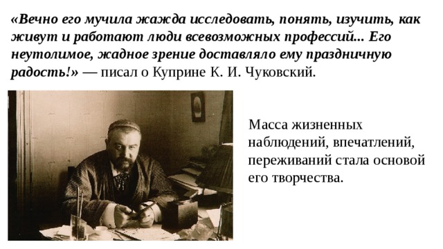 «Вечно его мучила жажда исследовать, понять, изучить, как живут и работают люди всевозможных профессий... Его неутолимое, жадное зрение доставляло ему праздничную радость!» — писал о Куприне К. И. Чуковский. Масса жизненных наблюдений, впечатлений, переживаний стала основой его творчества. 