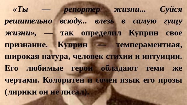 «Ты — репортер жизни... Суйся решительно всюду... влезь в самую гущу жизни», — так определил Куприн свое признание. Куприн — темпераментная, широкая натура, человек стихии и интуиции. Его любимые герои обладают теми же чертами. Колоритен и сочен язык его прозы (лирики он не писал). 